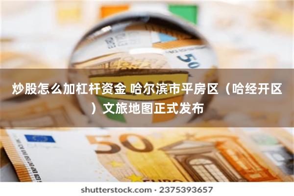 炒股怎么加杠杆资金 哈尔滨市平房区（哈经开区）文旅地图正式发布