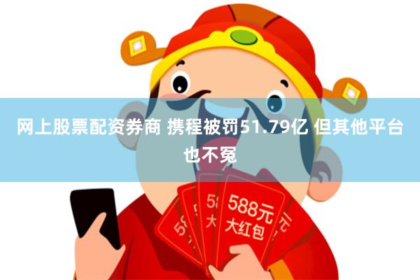 网上股票配资券商 携程被罚51.79亿 但其他平台也不冤