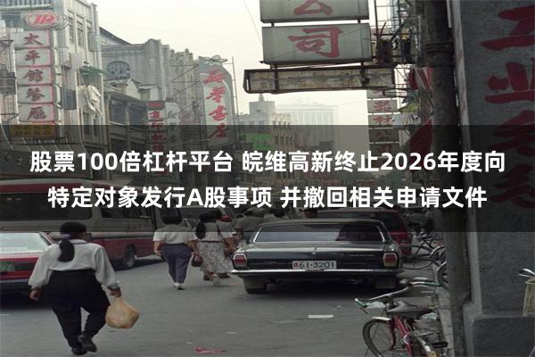股票100倍杠杆平台 皖维高新终止2026年度向特定对象发行A股事项 并撤回相关申请文件