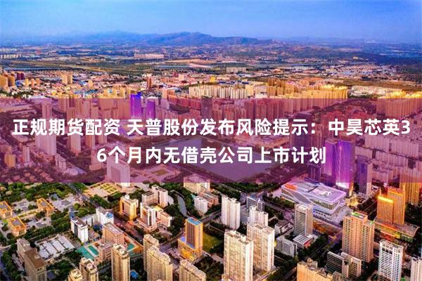 正规期货配资 天普股份发布风险提示：中昊芯英36个月内无借壳公司上市计划