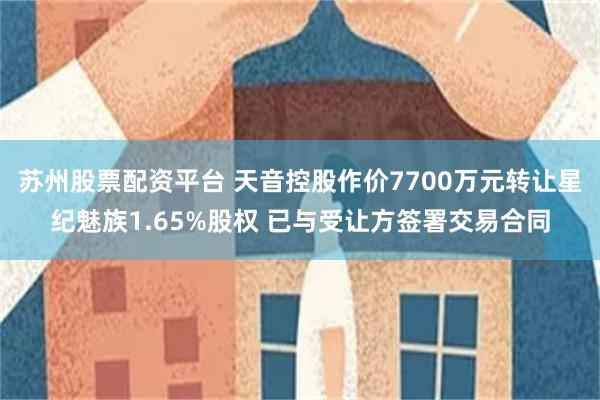 苏州股票配资平台 天音控股作价7700万元转让星纪魅族1.65%股权 已与受让方签署交易合同