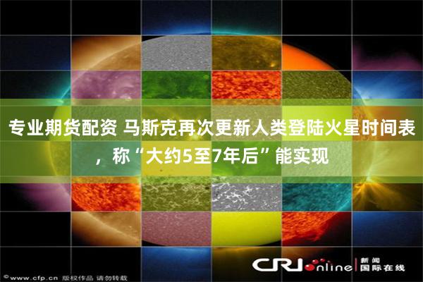 专业期货配资 马斯克再次更新人类登陆火星时间表，称“大约5至7年后”能实现