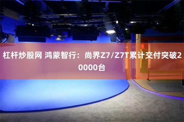 杠杆炒股网 鸿蒙智行：尚界Z7/Z7T累计交付突破20000台