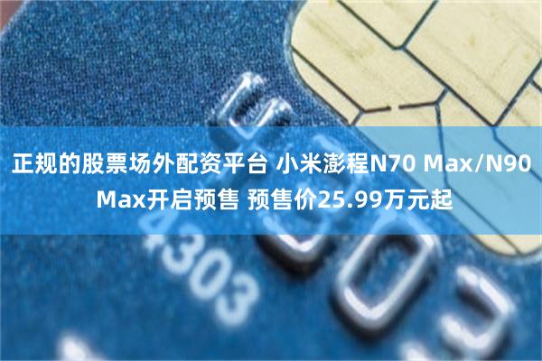 正规的股票场外配资平台 小米澎程N70 Max/N90 Max开启预售 预售价25.99万元起
