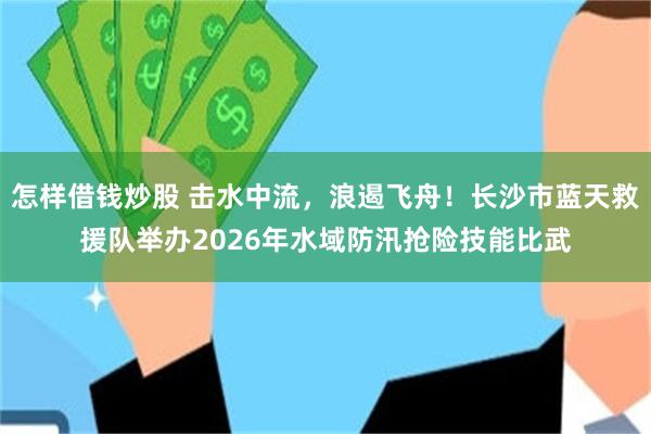怎样借钱炒股 击水中流，浪遏飞舟！长沙市蓝天救援队举办2026年水域防汛抢险技能比武