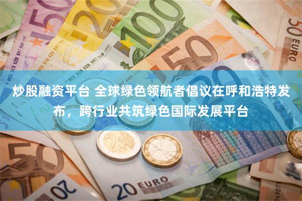 炒股融资平台 全球绿色领航者倡议在呼和浩特发布，跨行业共筑绿色国际发展平台