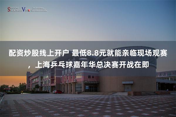 配资炒股线上开户 最低8.8元就能亲临现场观赛，上海乒乓球嘉年华总决赛开战在即