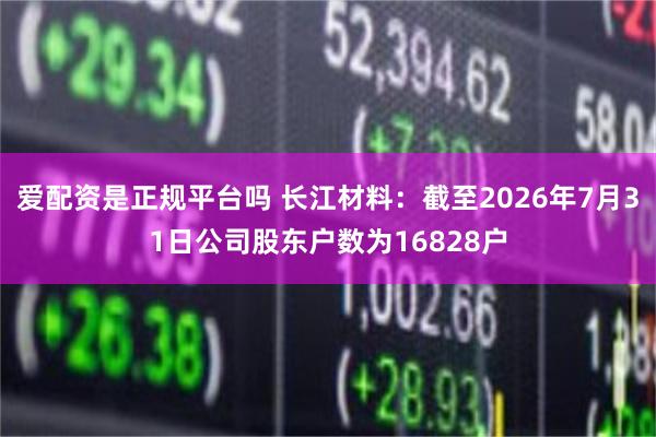 爱配资是正规平台吗 长江材料：截至2026年7月31日公司股东户数为16828户