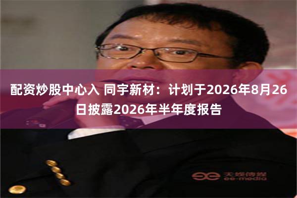 配资炒股中心入 同宇新材：计划于2026年8月26日披露2026年半年度报告