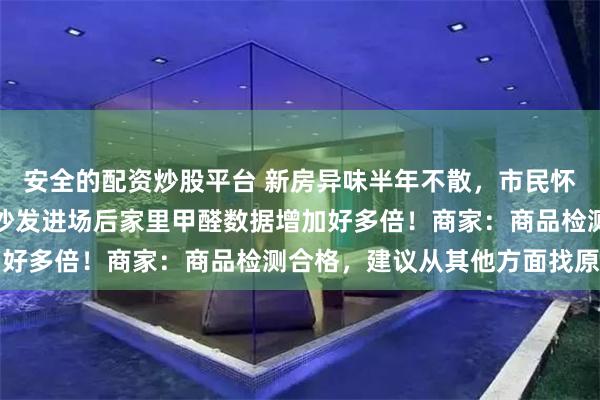 安全的配资炒股平台 新房异味半年不散，市民怀疑沙发所致要求退货：沙发进场后家里甲醛数据增加好多倍！商家：商品检测合格，建议从其他方面找原因