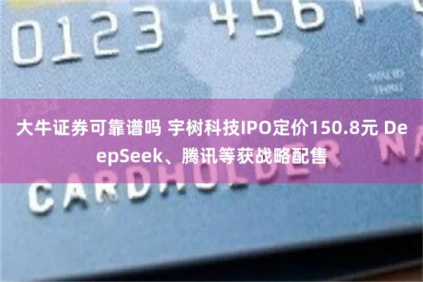 大牛证券可靠谱吗 宇树科技IPO定价150.8元 DeepSeek、腾讯等获战略配售
