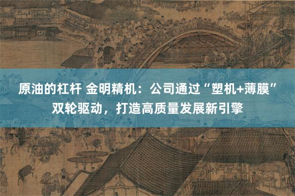 原油的杠杆 金明精机:公司通过“塑机+薄膜”双轮驱动,打造高质量发展新引擎