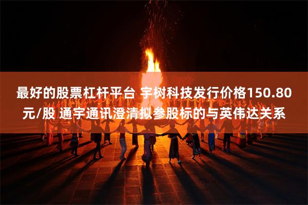 最好的股票杠杆平台 宇树科技发行价格150.80元/股 通宇通讯澄清拟参股标的与英伟达关系