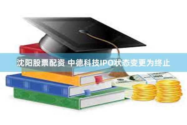 沈阳股票配资 中德科技IPO状态变更为终止