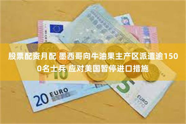 股票配资月配 墨西哥向牛油果主产区派遣逾1500名士兵 应对美国暂停进口措施