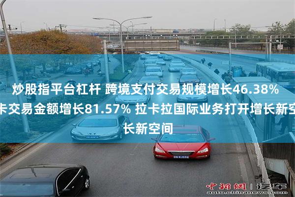 炒股指平台杠杆 跨境支付交易规模增长46.38% 外卡交易金额增长81.57% 拉卡拉国际业务打开增长新空间