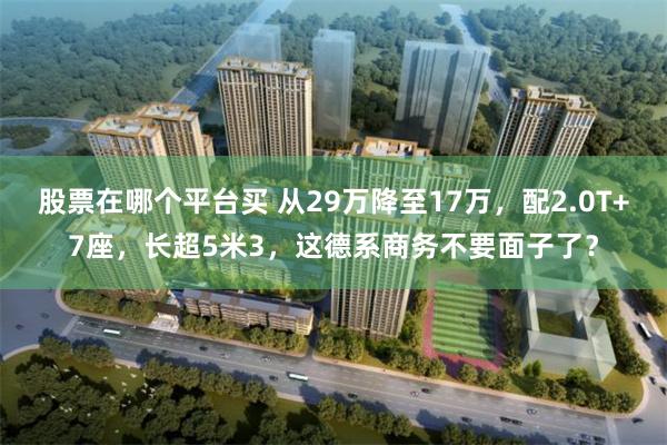 股票在哪个平台买 从29万降至17万,配2.0T+7座,长超5米3,这德系商务不要面子了?