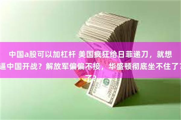 中国a股可以加杠杆 美国疯狂给日菲递刀，就想逼中国开战？解放军偏偏不接，华盛顿彻底坐不住了？