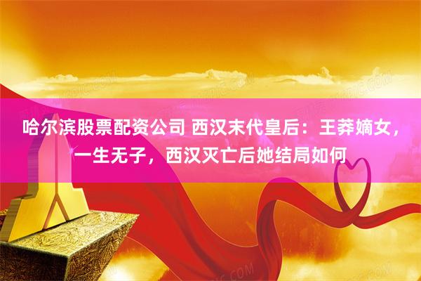 哈尔滨股票配资公司 西汉末代皇后：王莽嫡女，一生无子，西汉灭亡后她结局如何