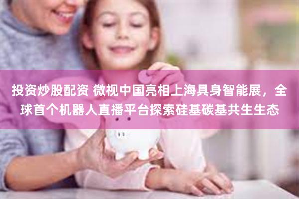 投资炒股配资 微视中国亮相上海具身智能展，全球首个机器人直播平台探索硅基碳基共生生态