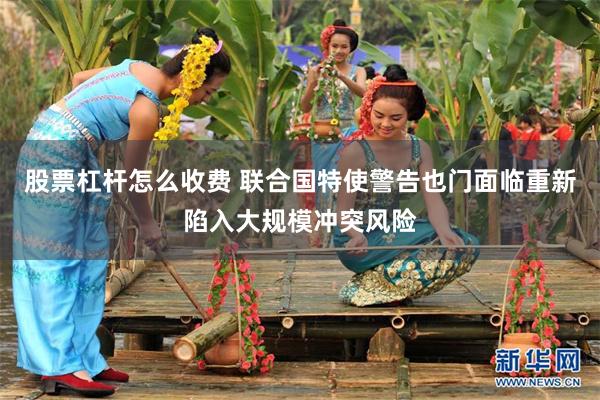股票杠杆怎么收费 联合国特使警告也门面临重新陷入大规模冲突风险