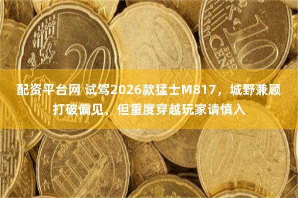 配资平台网 试驾2026款猛士M817，城野兼顾打破偏见，但重度穿越玩家请慎入