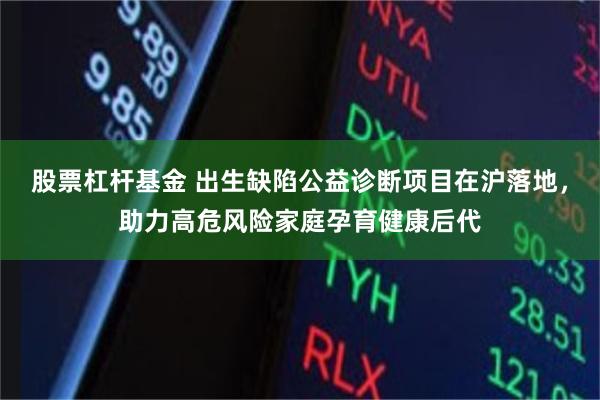 股票杠杆基金 出生缺陷公益诊断项目在沪落地，助力高危风险家庭孕育健康后代