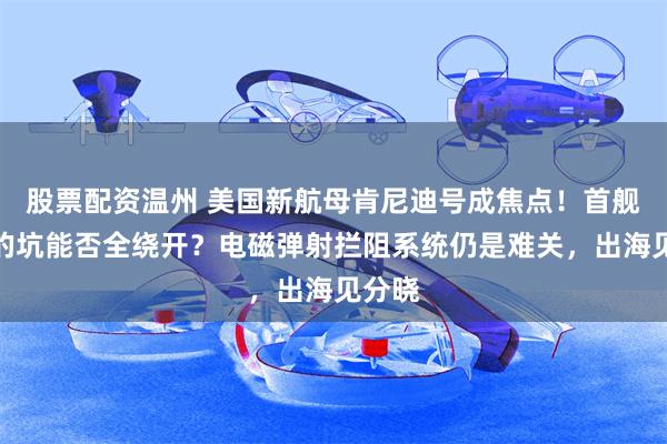 股票配资温州 美国新航母肯尼迪号成焦点！首舰踩过的坑能否全绕开？电磁弹射拦阻系统仍是难关，出海见分晓