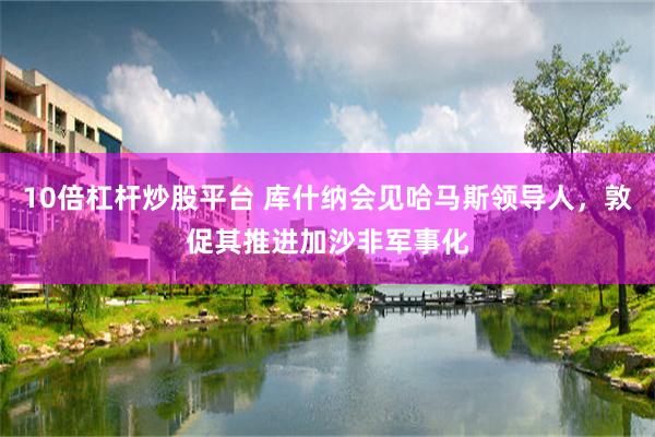 10倍杠杆炒股平台 库什纳会见哈马斯领导人，敦促其推进加沙非军事化