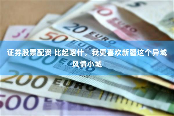 证券股票配资 比起喀什,我更喜欢新疆这个异域风情小城