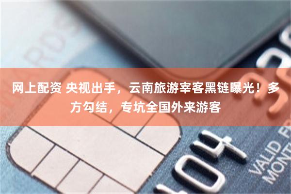 网上配资 央视出手，云南旅游宰客黑链曝光！多方勾结，专坑全国外来游客