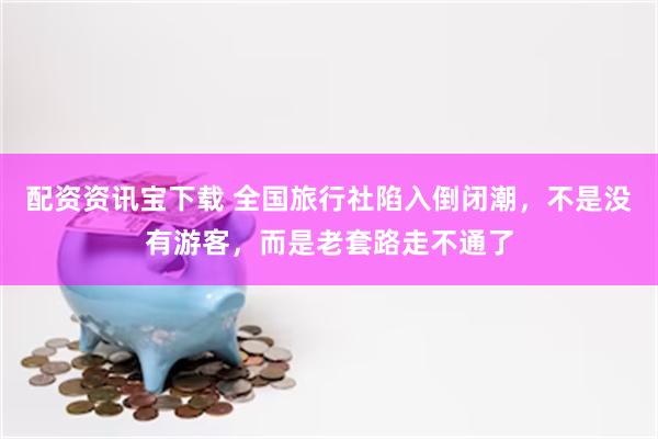 配资资讯宝下载 全国旅行社陷入倒闭潮，不是没有游客，而是老套路走不通了