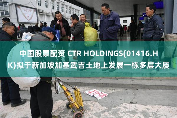 中国股票配资 CTR HOLDINGS(01416.HK)拟于新加坡加基武吉土地上发展一栋多层大厦