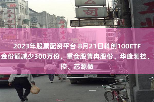 2023年股票配资平台 8月21日科创100ETF富国基金份额减少300万份，重仓股普冉股份、华峰测控、芯源微