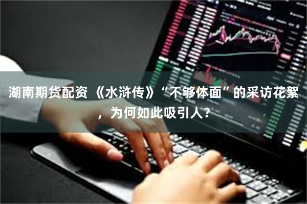 湖南期货配资 《水浒传》“不够体面”的采访花絮，为何如此吸引人？