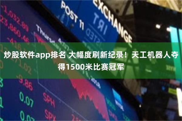 炒股软件app排名 大幅度刷新纪录！天工机器人夺得1500米比赛冠军