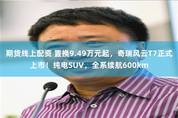 期货线上配资 置换9.49万元起，奇瑞风云T7正式上市！纯电SUV，全系续航600km
