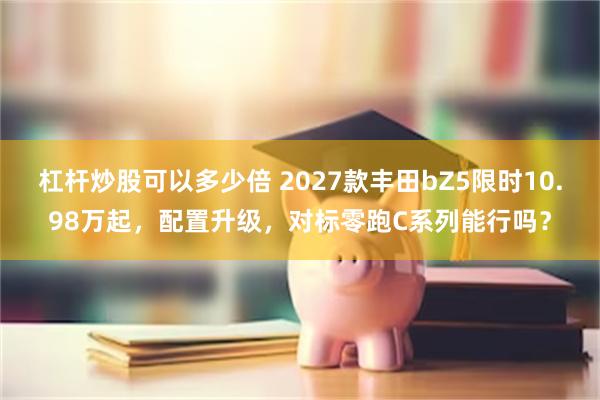 杠杆炒股可以多少倍 2027款丰田bZ5限时10.98万起，配置升级，对标零跑C系列能行吗？