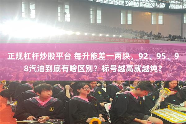 正规杠杆炒股平台 每升能差一两块，92、95、98汽油到底有啥区别？标号越高就越纯？