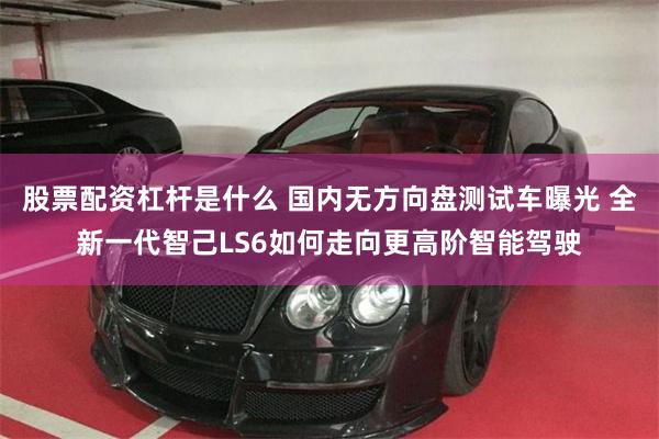 股票配资杠杆是什么 国内无方向盘测试车曝光 全新一代智己LS6如何走向更高阶智能驾驶