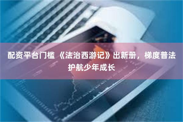 配资平台门槛 《法治西游记》出新册，梯度普法护航少年成长