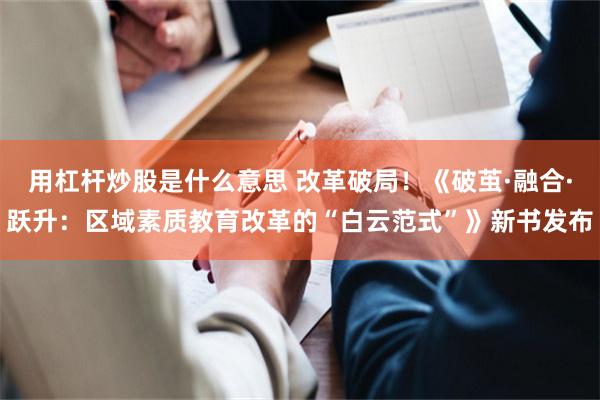 用杠杆炒股是什么意思 改革破局！《破茧·融合·跃升：区域素质教育改革的“白云范式”》新书发布