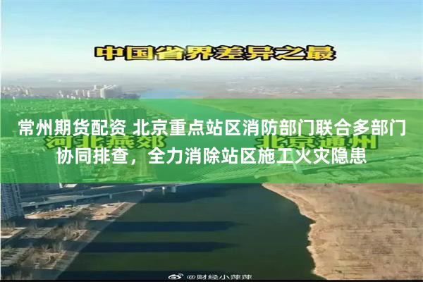 常州期货配资 北京重点站区消防部门联合多部门协同排查，全力消除站区施工火灾隐患