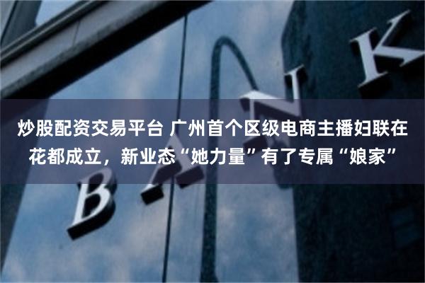 炒股配资交易平台 广州首个区级电商主播妇联在花都成立，新业态“她力量”有了专属“娘家”