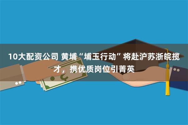 10大配资公司 黄埔“埔玉行动”将赴沪苏浙皖揽才，携优质岗位引菁英