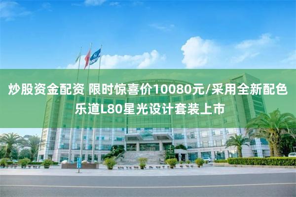 炒股资金配资 限时惊喜价10080元/采用全新配色 乐道L80星光设计套装上市