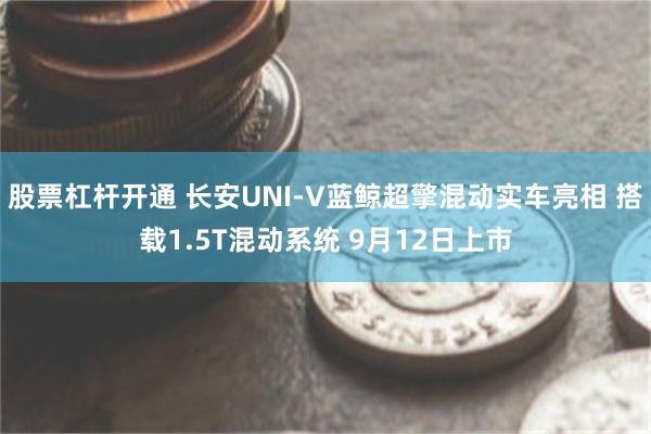 股票杠杆开通 长安UNI-V蓝鲸超擎混动实车亮相 搭载1.5T混动系统 9月12日上市