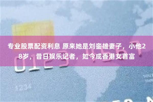 专业股票配资利息 原来她是刘銮雄妻子，小他28岁，昔日娱乐记者，如今成香港女首富