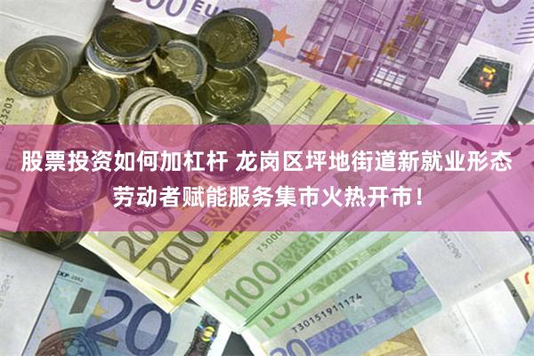 股票投资如何加杠杆 龙岗区坪地街道新就业形态劳动者赋能服务集市火热开市！