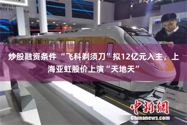 炒股融资条件 “飞科剃须刀”拟12亿元入主，上海亚虹股价上演“天地天”